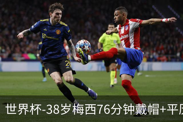 世界杯-38岁梅西76分钟戴帽+平历史纪录 阿根廷3-0阿尔及利亚